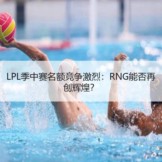 LPL季中赛名额竞争激烈:RNG能否再创辉煌?