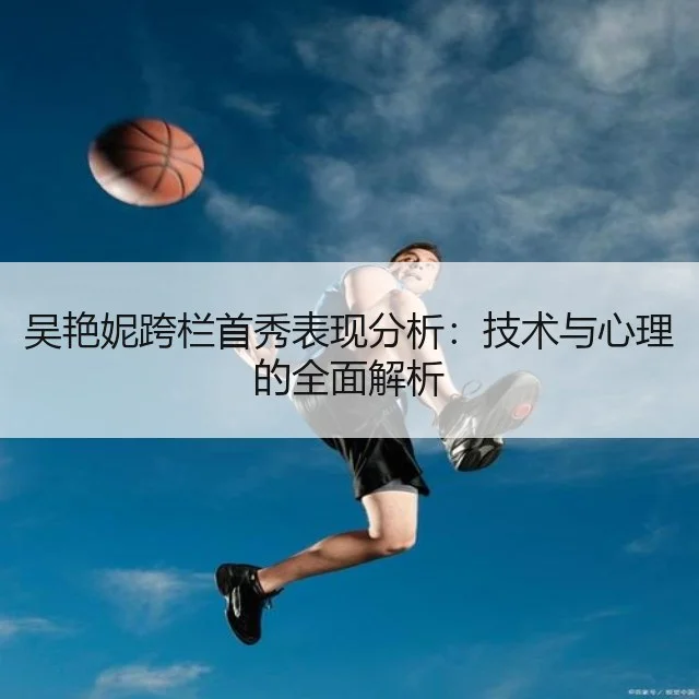 吴艳妮跨栏首秀表现分析:技术与心理的全面解析